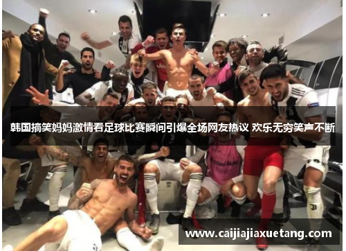 韩国搞笑妈妈激情看足球比赛瞬间引爆全场网友热议 欢乐无穷笑声不断